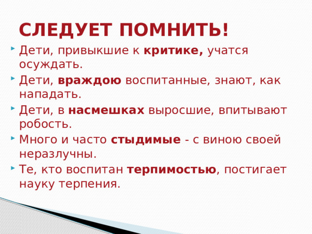 СЛЕДУЕТ ПОМНИТЬ! Дети, привыкшие к  критике,  учатся осуждать. Дети,  враждою  воспитанные, знают, как нападать. Дети, в  насмешках  выросшие, впитывают робость. Много и часто  стыдимые  - с виною своей неразлучны. Те, кто воспитан  терпимостью , постигает науку терпения. 