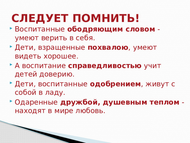 СЛЕДУЕТ ПОМНИТЬ! Воспитанные  ободряющим словом  - умеют верить в себя. Дети, взращенные  похвалою , умеют видеть хорошее. А воспитание  справедливостью  учит детей доверию. Дети, воспитанные  одобрением , живут с собой в ладу. Одаренные  дружбой, душевным теплом  - находят в мире любовь. 