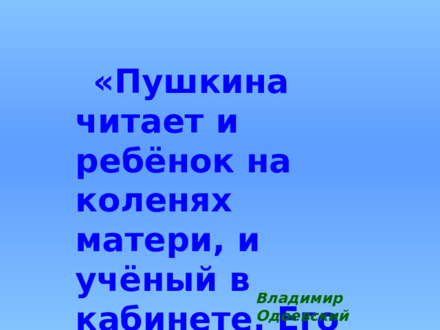 «Пушкина читает и ребёнок на коленях матери, и учёный в кабинете. Его знает вся Россия.» Владимир Одоевский 
