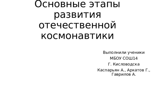 Основные этапы развития отечественной космонавтики Выполнили ученики МБОУ СОШ14 Г. Кисловодска Каспарьян А., Аркатов Г., Гаврилов А. 