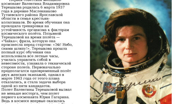 Валентина Владимировна Терешкова  Первая советская женщина-космонавт Валентина Владимировна Терешкова родилась 6 марта 1937 года в деревне Масленниково Тутаевского района Ярославской области в семье крестьян-колхозников. Во время обучения она проходила тренировки на устойчивость организма к факторам космического полёта. Позывной Терешковой на время полёта — «Чайка»; фраза, которую она произнесла перед стартом: «Эй! Небо, сними шляпу!». Терешкова прошла полный курс обучения она использовала все летные часы, училась управлять собой в невесомости, узнавала о технической стороне полета. Первоначально предполагался одновременный полёт двух женских экипажей, однако в марте 1963 года от этого плана отказались, и стала задача выбора одной из пяти кандидаток.  Полет Валентины Терешковой вызвал не меньше восторга, чем полет первого космонавта Юрия Гагарина. Ведь в космосе впервые оказалась женщина, причем вернулась на Землю живой и невредимой. 