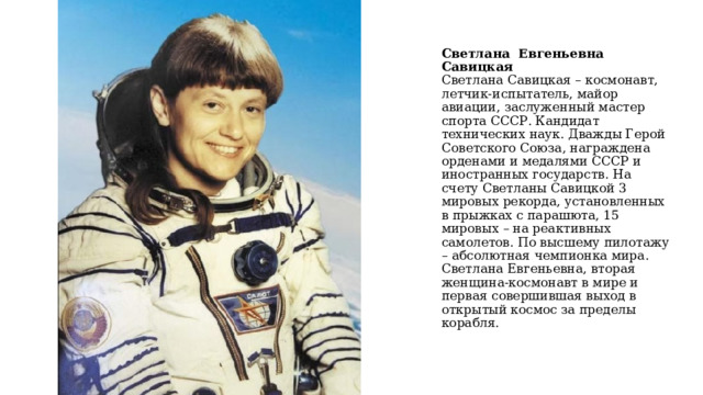    Светлана Евгеньевна Савицкая  Светлана Савицкая – космонавт, летчик-испытатель, майор авиации, заслуженный мастер спорта СССР. Кандидат технических наук. Дважды Герой Советского Союза, награждена орденами и медалями СССР и иностранных государств. На счету Светланы Савицкой 3 мировых рекорда, установленных в прыжках с парашюта, 15 мировых – на реактивных самолетов. По высшему пилотажу – абсолютная чемпионка мира. Светлана Евгеньевна, вторая женщина-космонавт в мире и первая совершившая выход в открытый космос за пределы корабля.   