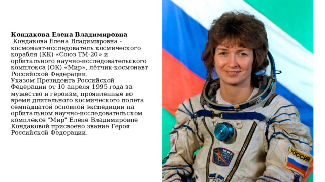 Кондакова Елена Владимировна   Кондакова Елена Владимировна - космонавт-исследователь космического корабля (КК) «Союз ТМ-20» и орбитального научно-исследовательского комплекса (ОК) «Мир», лётчик-космонавт Российской Федерации.  Указом Президента Российской Федерации от 10 апреля 1995 года за мужество и героизм, проявленные во время длительного космического полета семнадцатой основной экспедиции на орбитальном научно-исследовательском комплексе 