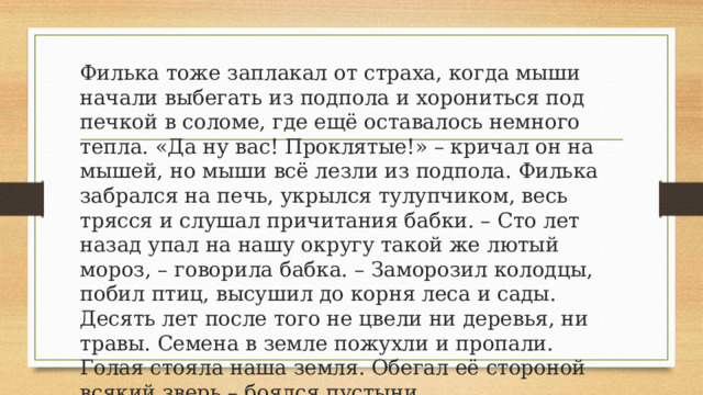 Филька тоже заплакал от страха, когда мыши начали выбегать из подпола и хорониться под печкой в соломе, где ещё оставалось немного тепла. «Да ну вас! Проклятые!» – кричал он на мышей, но мыши всё лезли из подпола. Филька забрался на печь, укрылся тулупчиком, весь трясся и слушал причитания бабки. – Сто лет назад упал на нашу округу такой же лютый мороз, – говорила бабка. – Заморозил колодцы, побил птиц, высушил до корня леса и сады. Десять лет после того не цвели ни деревья, ни травы. Семена в земле пожухли и пропали. Голая стояла наша земля. Обегал её стороной всякий зверь – боялся пустыни. 