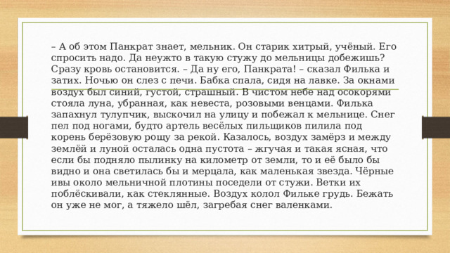 – А об этом Панкрат знает, мельник. Он старик хитрый, учёный. Его спросить надо. Да неужто в такую стужу до мельницы добежишь? Сразу кровь остановится. – Да ну его, Панкрата! – сказал Филька и затих. Ночью он слез с печи. Бабка спала, сидя на лавке. За окнами воздух был синий, густой, страшный. В чистом небе над осокорями стояла луна, убранная, как невеста, розовыми венцами. Филька запахнул тулупчик, выскочил на улицу и побежал к мельнице. Снег пел под ногами, будто артель весёлых пильщиков пилила под корень берёзовую рощу за рекой. Казалось, воздух замёрз и между землёй и луной осталась одна пустота – жгучая и такая ясная, что если бы подняло пылинку на километр от земли, то и её было бы видно и она светилась бы и мерцала, как маленькая звезда. Чёрные ивы около мельничной плотины поседели от стужи. Ветки их поблёскивали, как стеклянные. Воздух колол Фильке грудь. Бежать он уже не мог, а тяжело шёл, загребая снег валенками. 