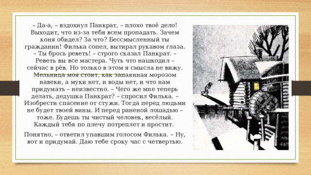 – Да-а, – вздохнул Панкрат, – плохо твоё дело! Выходит, что из-за тебя всем пропадать. Зачем коня обидел? За что? Бессмысленный ты гражданин! Филька сопел, вытирал рукавом глаза. – Ты брось реветь! – строго сказал Панкрат. – Реветь вы все мастера. Чуть что нашкодил – сейчас в рёв. Но только в этом я смысла не вижу. Мельница моя стоит, как запаянная морозом навеки, а муки нет, и воды нет, и что нам придумать – неизвестно. – Чего же мне теперь делать, дедушка Панкрат? – спросил Филька. – Изобрести спасение от стужи. Тогда перед людьми не будет твоей вины. И перед раненой лошадью – тоже. Будешь ты чистый человек, весёлый. Каждый тебя по плечу потреплет и простит. Понятно, – ответил упавшим голосом Филька. – Ну, вот и придумай. Даю тебе сроку час с четвертью. 