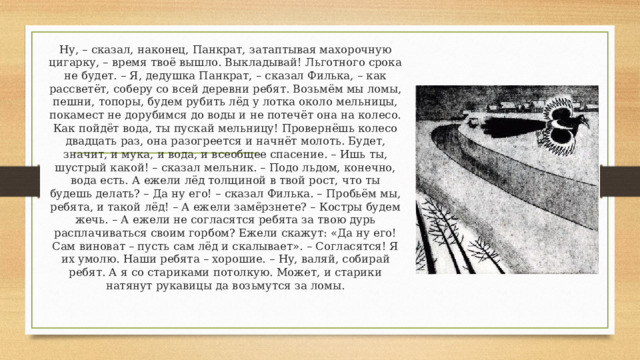 Ну, – сказал, наконец, Панкрат, затаптывая махорочную цигарку, – время твоё вышло. Выкладывай! Льготного срока не будет. – Я, дедушка Панкрат, – сказал Филька, – как рассветёт, соберу со всей деревни ребят. Возьмём мы ломы, пешни, топоры, будем рубить лёд у лотка около мельницы, покамест не дорубимся до воды и не потечёт она на колесо. Как пойдёт вода, ты пускай мельницу! Провернёшь колесо двадцать раз, она разогреется и начнёт молоть. Будет, значит, и мука, и вода, и всеобщее спасение. – Ишь ты, шустрый какой! – сказал мельник. – Подо льдом, конечно, вода есть. А ежели лёд толщиной в твой рост, что ты будешь делать? – Да ну его! – сказал Филька. – Пробьём мы, ребята, и такой лёд! – А ежели замёрзнете? – Костры будем жечь. – А ежели не согласятся ребята за твою дурь расплачиваться своим горбом? Ежели скажут: «Да ну его! Сам виноват – пусть сам лёд и скалывает». – Согласятся! Я их умолю. Наши ребята – хорошие. – Ну, валяй, собирай ребят. А я со стариками потолкую. Может, и старики натянут рукавицы да возьмутся за ломы. 