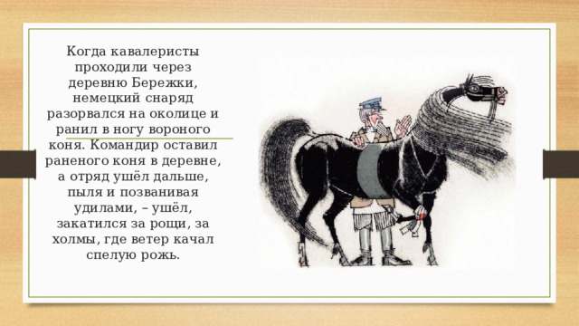 Когда кавалеристы проходили через деревню Бережки, немецкий снаряд разорвался на околице и ранил в ногу вороного коня. Командир оставил раненого коня в деревне, а отряд ушёл дальше, пыля и позванивая удилами, – ушёл, закатился за рощи, за холмы, где ветер качал спелую рожь. 
