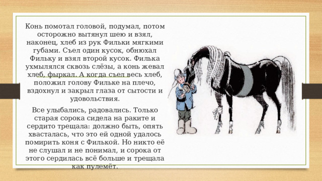 Конь помотал головой, подумал, потом осторожно вытянул шею и взял, наконец, хлеб из рук Фильки мягкими губами. Съел один кусок, обнюхал Фильку и взял второй кусок. Филька ухмылялся сквозь слёзы, а конь жевал хлеб, фыркал. А когда съел весь хлеб, положил голову Фильке на плечо, вздохнул и закрыл глаза от сытости и удовольствия. Все улыбались, радовались. Только старая сорока сидела на раките и сердито трещала: должно быть, опять хвасталась, что это ей одной удалось помирить коня с Филькой. Но никто её не слушал и не понимал, и сорока от этого сердилась всё больше и трещала как пулемёт. 