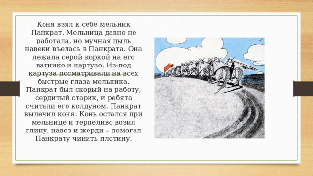 Коня взял к себе мельник Панкрат. Мельница давно не работала, но мучная пыль навеки въелась в Панкрата. Она лежала серой коркой на его ватнике и картузе. Из-под картуза посматривали на всех быстрые глаза мельника. Панкрат был скорый на работу, сердитый старик, и ребята считали его колдуном. Панкрат вылечил коня. Конь остался при мельнице и терпеливо возил глину, навоз и жерди – помогал Панкрату чинить плотину. 