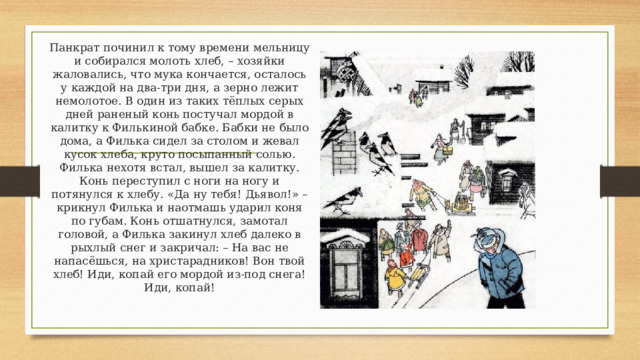 Панкрат починил к тому времени мельницу и собирался молоть хлеб, – хозяйки жаловались, что мука кончается, осталось у каждой на два-три дня, а зерно лежит немолотое. В один из таких тёплых серых дней раненый конь постучал мордой в калитку к Филькиной бабке. Бабки не было дома, а Филька сидел за столом и жевал кусок хлеба, круто посыпанный солью. Филька нехотя встал, вышел за калитку. Конь переступил с ноги на ногу и потянулся к хлебу. «Да ну тебя! Дьявол!» – крикнул Филька и наотмашь ударил коня по губам. Конь отшатнулся, замотал головой, а Филька закинул хлеб далеко в рыхлый снег и закричал: – На вас не напасёшься, на христарадников! Вон твой хлеб! Иди, копай его мордой из-под снега! Иди, копай! 