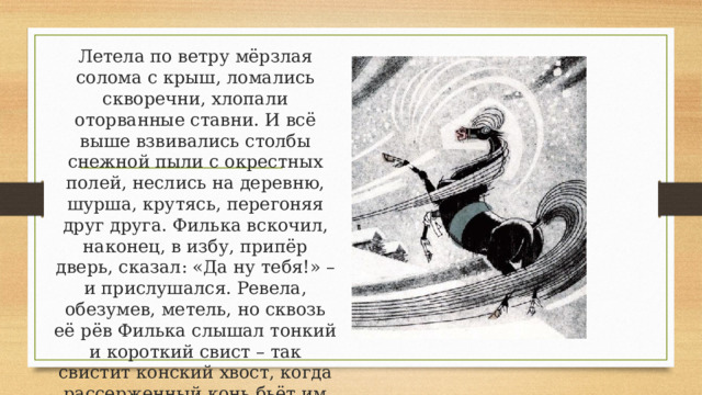 Летела по ветру мёрзлая солома с крыш, ломались скворечни, хлопали оторванные ставни. И всё выше взвивались столбы снежной пыли с окрестных полей, неслись на деревню, шурша, крутясь, перегоняя друг друга. Филька вскочил, наконец, в избу, припёр дверь, сказал: «Да ну тебя!» – и прислушался. Ревела, обезумев, метель, но сквозь её рёв Филька слышал тонкий и короткий свист – так свистит конский хвост, когда рассерженный конь бьёт им себя по бокам. 