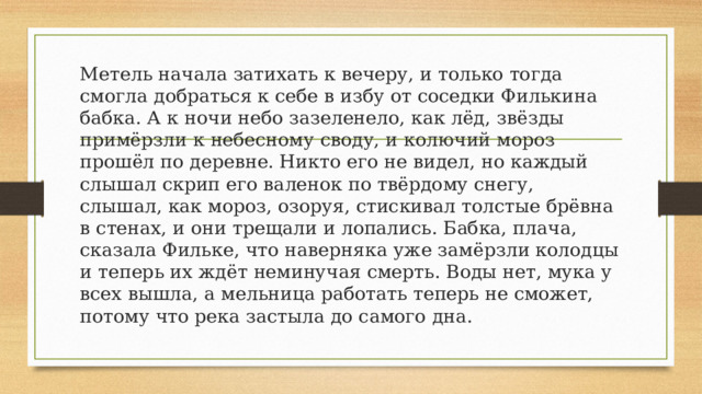 Метель начала затихать к вечеру, и только тогда смогла добраться к себе в избу от соседки Филькина бабка. А к ночи небо зазеленело, как лёд, звёзды примёрзли к небесному своду, и колючий мороз прошёл по деревне. Никто его не видел, но каждый слышал скрип его валенок по твёрдому снегу, слышал, как мороз, озоруя, стискивал толстые брёвна в стенах, и они трещали и лопались. Бабка, плача, сказала Фильке, что наверняка уже замёрзли колодцы и теперь их ждёт неминучая смерть. Воды нет, мука у всех вышла, а мельница работать теперь не сможет, потому что река застыла до самого дна. 