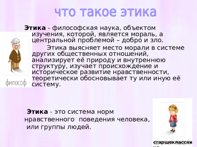   Этика - философская наука, объектом изучения, которой, является мораль, а центральной проблемой – добро и зло.  Этика выясняет место морали в системе других общественных отношений, анализирует её природу и внутреннюю структуру, изучает происхождение и историческое развитие нравственности, теоретически обосновывает ту или иную её систему.      Этика - это система норм нравственного поведения человека,  или группы людей. старшеклассница 
