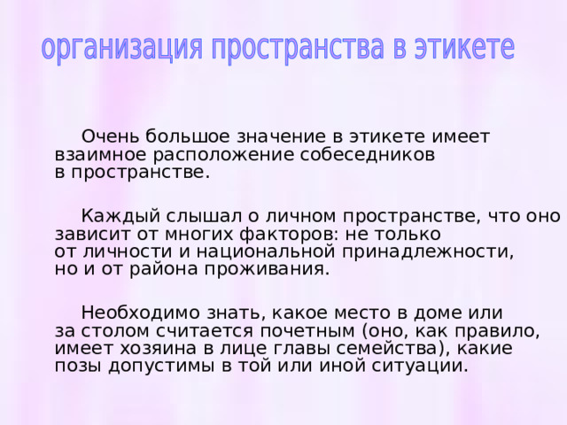  Очень большое значение в этикете имеет взаимное расположение собеседников в пространстве.  Каждый слышал о личном пространстве, что оно зависит от многих факторов: не только от личности и национальной принадлежности, но и от района проживания.  Необходимо знать, какое место в доме или за столом считается почетным (оно, как правило, имеет хозяина в лице главы семейства), какие позы допустимы в той или иной ситуации. 