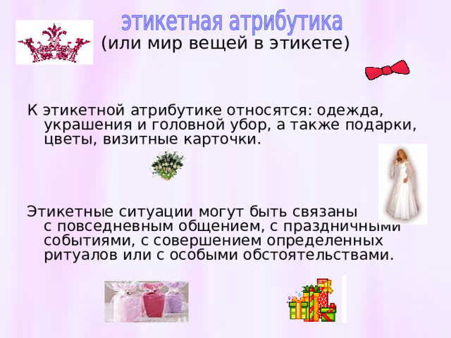  (или мир вещей в этикете)   К этикетной атрибутике относятся: одежда, украшения и головной убор, а также подарки, цветы, визитные карточки. Этикетные ситуации могут быть связаны с повседневным общением, с праздничными событиями, с совершением определенных ритуалов или с особыми обстоятельствами. 
