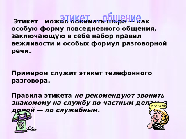   Этикет можно понимать шире — как особую форму повседневного общения, заключающую в себе набор правил вежливости и особых формул разговорной речи.   Примером служит этикет телефонного разговора.  Правила этикета не рекомендуют звонить знакомому на службу по частным делам, а домой — по служебным.    