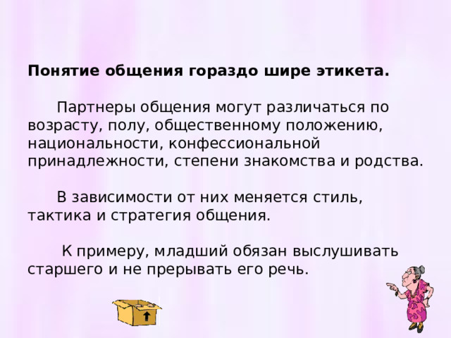 Понятие общения гораздо шире этикета.   Партнеры общения могут различаться по возрасту, полу, общественному положению, национальности, конфессиональной принадлежности, степени знакомства и родства.  В зависимости от них меняется стиль, тактика и стратегия общения.  К примеру, младший обязан выслушивать старшего и не прерывать его речь. 
