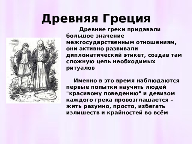 Древняя Греция  Древние греки придавали большое значение межгосударственным отношениям, они активно развивали дипломатический этикет, создав там сложную цепь необходимых ритуалов   Именно в это время наблюдаются первые попытки научить людей 