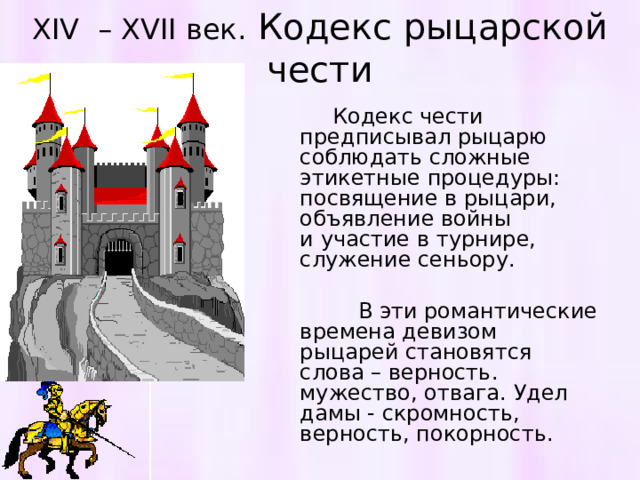 XIV  – XVII век. Кодекс рыцарской чести  Кодекс чести предписывал рыцарю соблюдать сложные этикетные процедуры: посвящение в рыцари, объявление войны и участие в турнире, служение сеньору.  В эти романтические времена девизом рыцарей становятся слова – верность. мужество, отвага. Удел дамы - скромность, верность, покорность. 