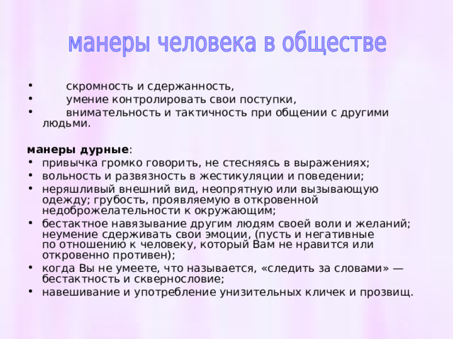  скромность и сдержанность,  умение контролировать свои поступки,  внимательность и тактичность при общении с другими людьми. манеры дурные : привычка громко говорить, не стесняясь в выражениях; вольность и развязность в жестикуляции и поведении; неряшливый внешний вид, неопрятную или вызывающую одежду; грубость, проявляемую в откровенной недоброжелательности к окружающим; бестактное навязывание другим людям своей воли и желаний; неумение сдерживать свои эмоции, (пусть и негативные по отношению к человеку, который Вам не нравится или откровенно противен); когда Вы не умеете, что называется, «следить за словами» — бестактность и сквернословие; навешивание и употребление унизительных кличек и прозвищ. 