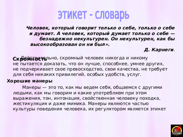 Человек, который говорит только о себе, только о себе и думает. А человек, который думает только о себе — безнадежно некультурен. Он некультурен, как бы высокообразован он ни был». Д. Карнеги . Скромность  Действительно, скромный человек никогда и никому не пытается доказать, что он лучше, способнее, умнее других, не подчеркивает свое превосходство, свои качества, не требует для себя никаких привилегий, особых удобств, услуг. Хорошие манеры  Манеры — это то, как мы ведем себя, общаемся с другими людьми, как мы говорим и какие употребляем при этом выражения, тон, интонация, свойственная человеку походка, жестикуляция и даже мимика. Манеры являются частью культуры поведения человека, их регулятором является этикет 