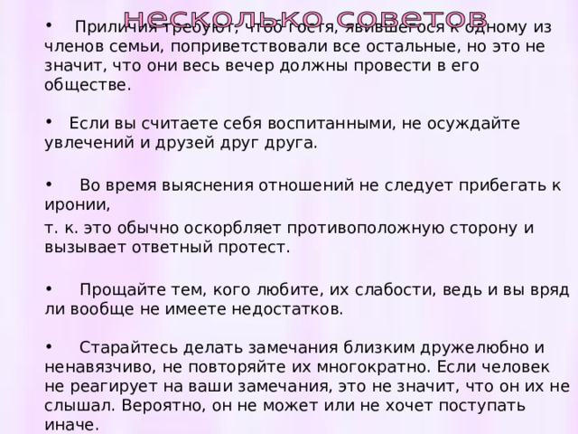  Приличия требуют, чтоб гостя, явившегося к одному из членов семьи, поприветствовали все остальные, но это не значит, что они весь вечер должны провести в его обществе.  Если вы считаете себя воспитанными, не осуждайте увлечений и друзей друг друга.  Во время выяснения отношений не следует прибегать к иронии, т. к. это обычно оскорбляет противоположную сторону и вызывает ответный протест.  Прощайте тем, кого любите, их слабости, ведь и вы вряд ли вообще не имеете недостатков.   Старайтесь делать замечания близким дружелюбно и ненавязчиво, не повторяйте их многократно. Если человек не реагирует на ваши замечания, это не значит, что он их не слышал. Вероятно, он не может или не хочет поступать иначе.    