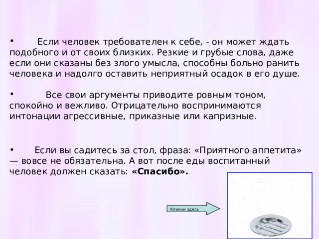  Если человек требователен к себе, - он может ждать подобного и от своих близких. Резкие и грубые слова, даже если они сказаны без злого умысла, способны больно ранить человека и надолго оставить неприятный осадок в его душе.   Все свои аргументы приводите ровным тоном, спокойно и вежливо. Отрицательно воспринимаются интонации агрессивные, приказные или капризные.  Если вы садитесь за стол, фраза: «Приятного аппетита» — вовсе не обязательна. А вот после еды воспитанный человек должен сказать: «Спасибо».   Кликни здесь 