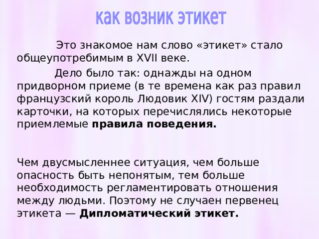   Это знакомое нам слово «этикет» стало общеупотребимым в XVII веке.  Дело было так: однажды на одном придворном приеме (в те времена как раз правил французский король Людовик XIV) гостям раздали карточки, на которых перечислялись некоторые приемлемые правила поведения.   Чем двусмысленнее ситуация, чем больше опасность быть непонятым, тем больше необходимость регламентировать отношения между людьми. Поэтому не случаен первенец этикета — Дипломатический этикет.   