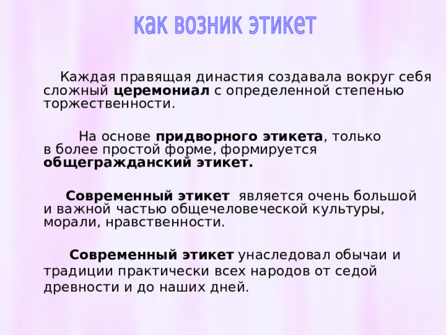  Каждая правящая династия создавала вокруг себя сложный церемониал с определенной степенью торжественности.  На основе придворного этикета , только в более простой форме, формируется общегражданский этикет.   Современный этикет является очень большой и важной частью общечеловеческой культуры, морали, нравственности.  Современный этикет унаследовал обычаи и традиции практически всех народов от седой древности и до наших дней. 