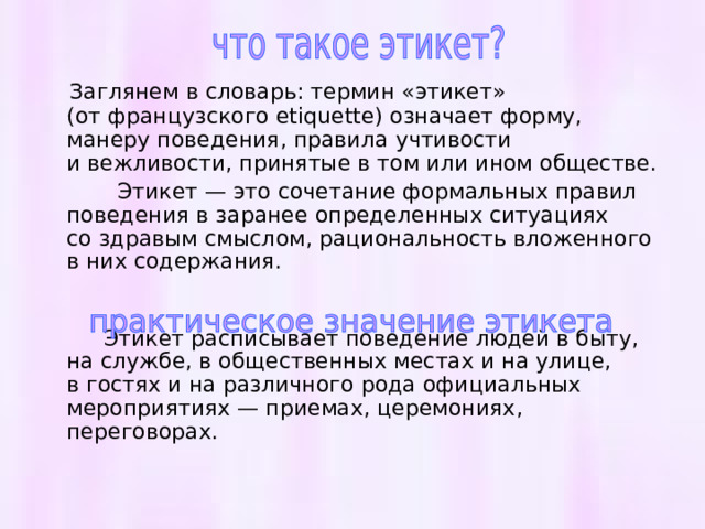  Заглянем в словарь: термин «этикет» (от французского etiquette) означает форму, манеру поведения, правила учтивости и вежливости, принятые в том или ином обществе.  Этикет — это сочетание формальных правил поведения в заранее определенных ситуациях со здравым смыслом, рациональность вложенного в них содержания.  Этикет расписывает поведение людей в быту, на службе, в общественных местах и на улице, в гостях и на различного рода официальных мероприятиях — приемах, церемониях, переговорах. 