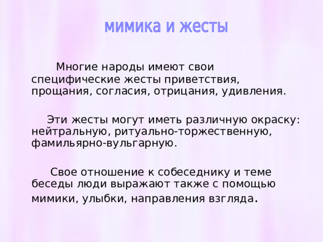  Многие народы имеют свои специфические жесты приветствия, прощания, согласия, отрицания, удивления.  Эти жесты могут иметь различную окраску: нейтральную, ритуально-торжественную, фамильярно-вульгарную.  Свое отношение к собеседнику и теме беседы люди выражают также с помощью мимики, улыбки, направления взгляда . 