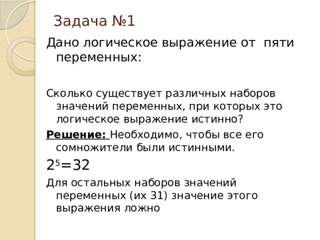 Задача №1 Дано логическое выражение от пяти переменных: Сколько существует различных наборов значений переменных, при которых это логическое выражение истинно? Решение: Необходимо, чтобы все его сомножители были истинными. 2 5 =32 Для остальных наборов значений переменных (их 31) значение этого выражения ложно 