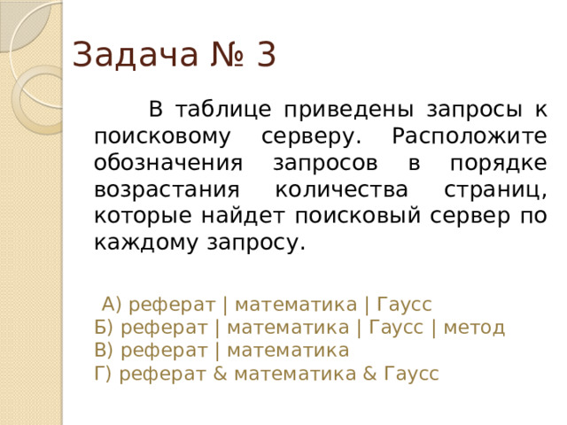 Задача № 3  В таблице приведены запросы к поисковому серверу. Расположите обозначения запросов в порядке возрастания количества страниц, которые найдет поисковый сервер по каждому запросу.  А) реферат | математика | Гаусс  Б) реферат | математика | Гаусс | метод  В) реферат | математика  Г) реферат & математика & Гаусс 