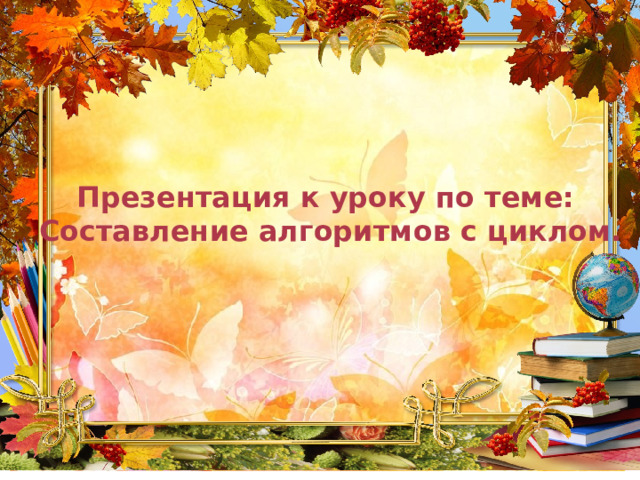 Презентация к уроку по теме: Составление алгоритмов с циклом. 