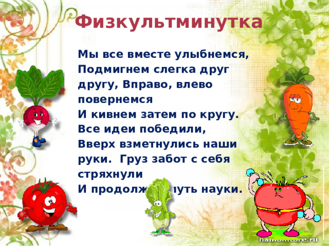 Физкультминутка Мы все вместе улыбнемся, Подмигнем слегка друг другу, Вправо, влево повернемся И кивнем затем по кругу. Все идеи победили, Вверх взметнулись наши руки. Груз забот с себя стряхнули И продолжим путь науки. 