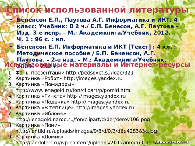Список использованной литературы Бененсон Е.П., Паутова А.Г. Информатика и ИКТ: 4 класс: Учебник: В 2 ч./ Е.П. Бенесон, А.Г. Паутова – Изд. 3-е испр. – М.: Академкнига/Учебник, 2012. – Ч. 1 : 96 с. : ил. Бененсон Е.П. Информатика и ИКТ [Текст] : 4 кл. : Методическое пособие / Е.П. Бененсон, А.Г. Паутова. – 2-е изд. – М.: Академкнига/Учебник, 2009. – 252 с. Использованные материалы и Интернет-ресурсы Фоны презентации http://pedsovet.su/load/321 Картинка «Робот» http://images.yandex.ru Картинка «Помидоры» http://www.lenagold.ru/fon/clipart/p/pomid.html Картинка «Гинета» http://images.yandex.ru Картинка «Подёнка» http://images.yandex.ru Картинка «В теплице» http://images.yandex.ru Картинка «Яблоня» http://lenagold.narod.ru/fon/clipart/d/der/derev196.png Картинка «Пони» http://luntiki.ru/uploads/images/9/8/d/0/3/d6e428383c.jpg Картинка «Домик» http://landofart.ru/wp-content/uploads/2012/img/full_domik-20121122004314.jpg  Картинка «Дети» http://mary2010.ucoz.ru/_si/0/86370705.jpg Картинка «Нанду» http://images.yandex.ru 