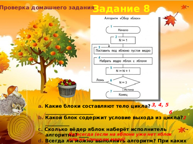 Задание 8 Проверка домашнего задания 3, 4, 5 a. Какие блоки составляют тело цикла? ____________________ b. Какой блок содержит условие выхода из цикла? __________ c. Сколько вёдер яблок наберёт исполнитель алгоритма? ____ d. Всегда ли можно выполнить алгоритм? При каких условиях не удастся выполнить команду «Набрать ведро яблок с яблони?  6  2 Не всегда (если на яблоне уже нет яблок или их слишком мало) 