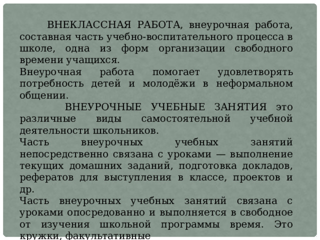  ВНЕКЛАССНАЯ РАБОТА, внеурочная работа, составная часть учебно-воспитательного процесса в школе, одна из форм организации свободного времени учащихся. Внеурочная работа помогает удовлетворять потребность детей и молодёжи в неформальном общении.  ВНЕУРОЧНЫЕ УЧЕБНЫЕ ЗАНЯТИЯ это различные виды самостоятельной учебной деятельности школьников. Часть внеурочных учебных занятий непосредственно связана с уроками — выполнение текущих домашних заданий, подготовка докладов, рефератов для выступления в классе, проектов и др. Часть внеурочных учебных занятий связана с уроками опосредованно и выполняется в свободное от изучения школьной программы время. Это кружки, факультативные занятия, подготовка к конкурсам и олимпиадам,  различные внеклассные мероприятия и др. 