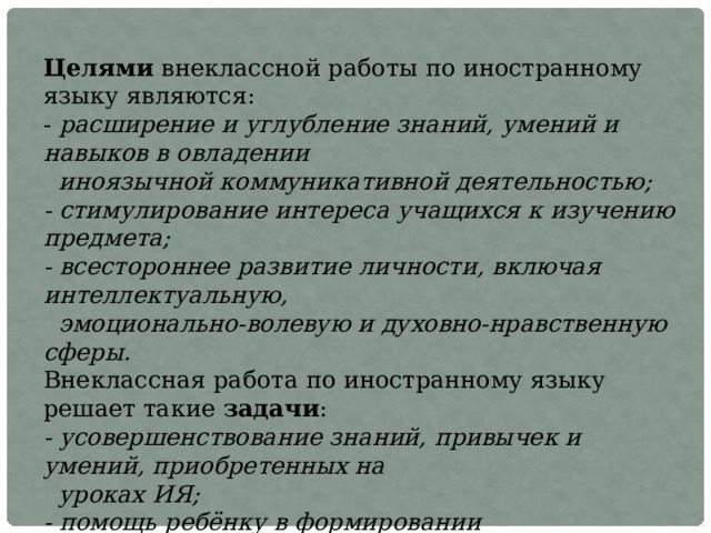 Целями внеклассной работы по иностранному языку являются:  - расширение и углубление знаний, умений и навыков в овладении  иноязычной коммуникативной деятельностью;  - стимулирование интереса учащихся к изучению предмета;  - всестороннее развитие личности, включая интеллектуальную,  эмоционально-волевую и духовно-нравственную сферы.  Внеклассная работа по иностранному языку решает такие задачи :  - усовершенствование знаний, привычек и умений, приобретенных на  уроках ИЯ;  - помощь ребёнку в формировании мировоззрения;  - развитие их творческих способностей, самостоятельности, эстетичных  вкусов;  - воспитание любви и уважения к людям  своего родного края и страны,  язык которой изучается.   
