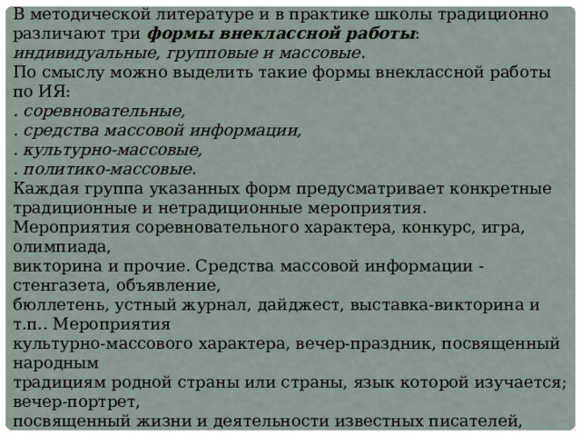 В методической литературе и в практике школы традиционно различают три формы внеклассной работы : индивидуальные, групповые и массовые . По смыслу можно выделить такие формы внеклассной работы по ИЯ:  . соревновательные,  . средства массовой информации,  . культурно-массовые,  . политико-массовые. Каждая группа указанных форм предусматривает конкретные традиционные и нетрадиционные мероприятия.  Мероприятия соревновательного характера, конкурс, игра, олимпиада,  викторина и прочие. Средства массовой информации - стенгазета, объявление,  бюллетень, устный журнал, дайджест, выставка-викторина и т.п.. Мероприятия  культурно-массового характера, вечер-праздник, посвященный народным  традициям родной страны или страны, язык которой изучается; вечер-портрет,  посвященный жизни и деятельности известных писателей, поэтов, композиторов,  актеров и т.п.; вечер-встреча с интересными людьми; вечера-хроники в связи со знаменательными событиями. Мероприятия политико-массового характера: форум, фестиваль, пресс-конференция, ярмарка солидарности, телемост и  прочие.   