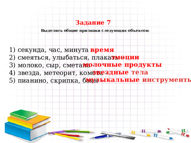 Задание 7   Выделить общие признаки следующих объектов:   время 1) секунда, час, минута - 2) смеяться, улыбаться, плакать – 3) молоко, сыр, сметана - 4) звезда, метеорит, комета - 5) пианино, скрипка, баян - эмоции молочные продукты звездные тела музыкальные инструменты 