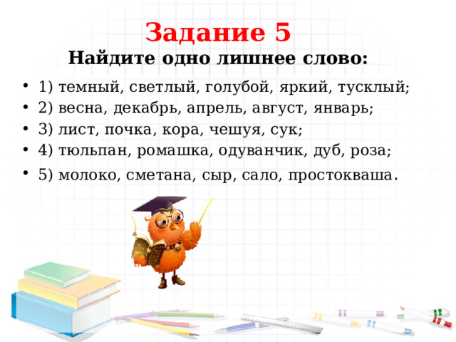 Задание 5  Найдите одно лишнее слово: 1) темный, светлый, голубой, яркий, тусклый; 2) весна, декабрь, апрель, август, январь; 3) лист, почка, кора, чешуя, сук; 4) тюльпан, ромашка, одуванчик, дуб, роза; 5) молоко, сметана, сыр, сало, простокваша . 