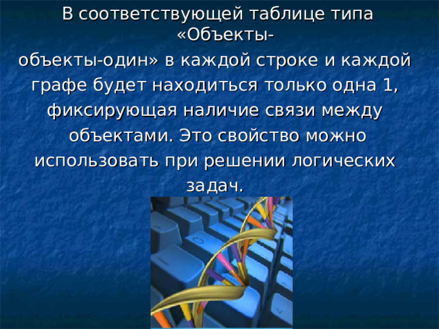 В соответствующей таблице типа «Объекты- объекты-один» в каждой строке и каждой графе будет находиться только одна 1, фиксирующая наличие связи между объектами. Это свойство можно использовать при решении логических задач. 