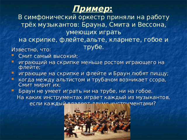 Пример :   В симфонический оркестр приняли на работу трёх музыкантов: Брауна, Смита и Вессона, умеющих играть  на скрипке, флейте,альте, кларнете, гобое и трубе. Известно, что: Смит самый высокий; играющий на скрипке меньше ростом играющего на флейте; играющие на скрипке и флейте и Браун любят пиццу; когда между альтистом и трубачом возникает ссора, Смит мирит их; Браун не умеет играть ни на трубе, ни на гобое. На каких инструментах играет каждый из музыкантов, если каждый владеет двумя инструментами? 