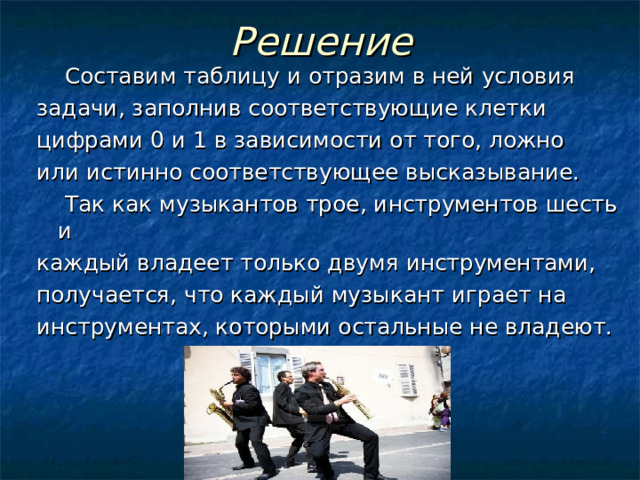 Решение  Составим таблицу и отразим в ней условия задачи, заполнив соответствующие клетки цифрами 0 и 1 в зависимости от того, ложно или истинно соответствующее высказывание.  Так как музыкантов трoе, инструментов шесть и каждый владеет только двумя инструментами, получается, что каждый музыкант играет на инструментах, которыми остальные не владеют. 