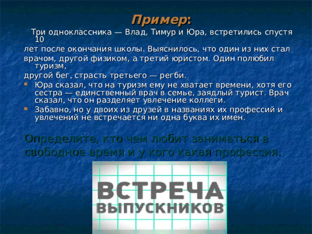   Пример :  Три одноклассника — Влад, Тимур и Юра, встретились спустя 10 лет после окончания школы. Выяснилось, что один из них стал врачом, другой физиком, а третий юристом. Один полюбил туризм, другой бег, страсть третьего — регби. Юра сказал, что на туризм ему не хватает времени, хотя его сестра — единственный врач в семье, заядлый турист. Врач сказал, что он разделяет увлечение коллеги. Забавно, но у двоих из друзей в названиях их профессий и увлечений не встречается ни одна буква их имен. Определите, кто чем любит заниматься в свободное время и у кого какая профессия. 