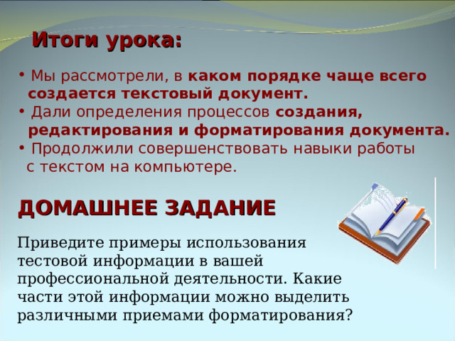 Итоги урока:  Мы рассмотрели, в каком порядке чаще всего  создается текстовый документ.    Дали определения процессов создания,  редактирования и форматирования документа.  Продолжили совершенствовать навыки работы  с текстом на компьютере. ДОМАШНЕЕ ЗАДАНИЕ Приведите примеры использования тестовой информации в вашей профессиональной деятельности. Какие части этой информации можно выделить различными приемами форматирования? 