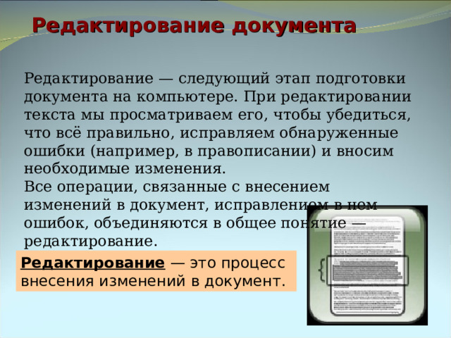 Редактирование документа Редактирование — следующий этап подготовки документа на компьютере. При редактировании текста мы просматриваем его, чтобы убедиться, что всё правильно, исправляем обнаруженные ошибки (например, в правописании) и вносим необходимые изменения. Все операции, связанные с внесением изменений в документ, исправлением в нем ошибок, объединяются в общее понятие — редактирование. Редактирование — это процесс внесения изменений в документ. 