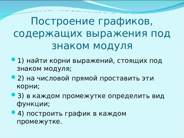Построение графиков, содержащих выражения под знаком модуля 1) найти корни выражений, стоящих под знаком модуля; 2) на числовой прямой проставить эти корни; 3) в каждом промежутке определить вид функции; 4) построить график в каждом промежутке. 4 